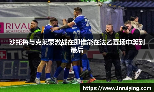 伟德沙托鲁与克莱蒙激战在即谁能在法乙赛场中笑到最后