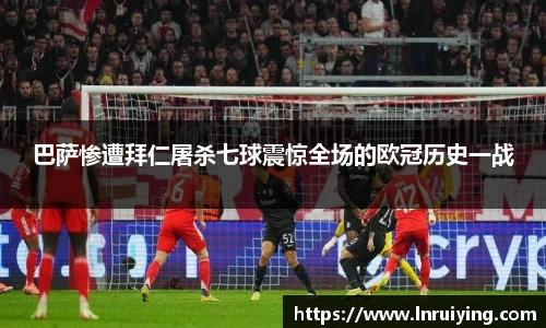 伟德巴萨惨遭拜仁屠杀七球震惊全场的欧冠历史一战