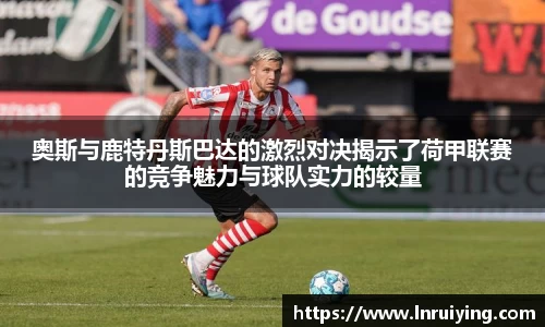 伟德奥斯与鹿特丹斯巴达的激烈对决揭示了荷甲联赛的竞争魅力与球队实力的较量